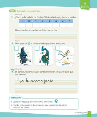 1
Desarrollo
Paso 2
Reconocer
1. ¿Cómo se llama la tía de Gustavo? Ordena las letras y forma la palabra.
L M S I R G A O
Ahora, escribe su nombre con letra manuscrita.
Retener
2. Marca con un el primer miedo que asusta a Gustavo.
Interpretar
3. En parejas, respondan ¿qué consejo le darían a Gustavo para que
sea valiente?
Yo le aconsejaría
¿Para qué nos sirve conocer nuestras emociones?
Escribe en tu cuaderno dos preguntas para comprender tus partes
favoritas del cuento.
Reflexiono
47
cuarenta y siete
Demuestro mi comprensión
 