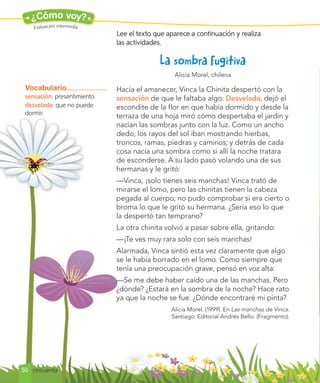¿Cómo voy?
Evaluación intermedia
Alicia Morel, chilena
Hacia el amanecer, Vinca la Chinita despertó con la
sensación de que le faltaba algo. Desvelada, dejó el
escondite de la flor en que había dormido y desde la
terraza de una hoja miró cómo despertaba el jardín y
nacían las sombras junto con la luz. Como un ancho
dedo, los rayos del sol iban mostrando hierbas,
troncos, ramas, piedras y caminos; y detrás de cada
cosa nacía una sombra como si allí la noche tratara
de esconderse. A su lado pasó volando una de sus
hermanas y le gritó:
—Vinca, ¡solo tienes seis manchas! Vinca trató de
mirarse el lomo, pero las chinitas tienen la cabeza
pegada al cuerpo; no pudo comprobar si era cierto o
broma lo que le gritó su hermana. ¿Sería eso lo que
la despertó tan temprano?
La otra chinita volvió a pasar sobre ella, gritando:
—¡Te ves muy rara solo con seis manchas!
Alarmada, Vinca sintió esta vez claramente que algo
se le había borrado en el lomo. Como siempre que
tenía una preocupación grave, pensó en voz alta:
—Se me debe haber caído una de las manchas. Pero
¿dónde? ¿Estará en la sombra de la noche? Hace rato
ya que la noche se fue. ¿Dónde encontraré mi pinta?
Alicia Morel. (1999). En Las manchas de Vinca.
Santiago: Editorial Andrés Bello. (Fragmento).
Vocabulario
sensación: presentimiento.
desvelada: que no puede
dormir.
Lee el texto que aparece a continuación y realiza
las actividades.
50 cincuenta
 