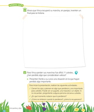 ¿Cómo voy?
2 Ahora que Vinca recuperó su mancha, en parejas, inventen un
final para la historia.
Para iniciar la presentación, realicen las siguientes actividades:
Cierren los ojos y piensen en algo que perdieron y era importante
para ustedes. Puede ser un juguete, una mascota o un objeto. Si
no recuerdan, pregúntenle a alguna persona cercana a ustedes.
¿En qué momento notaron que lo perdieron?
¿Cómo se sintieron cuando lo perdieron?, ¿cómo lo recuperaron?
3 Para Vinca perder sus manchas fue difícil. Y ustedes,
¿han perdido algo que consideraban valioso?
Presenten frente a su curso una situación en la que hayan
perdido algo importante.
52 cincuenta y dos
 