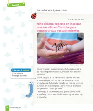 Lección 3
24 DE AGOSTO DE 2015
Dante Vergara y su padre crearon Bichología, un canal
de Youtube para niños que cuenta con más de ocho
mil visitas.
Dante Vergara es un niño chileno de siete años tan
apasionado por los insectos que, junto a su padre,
creó el portal Bichología, visitado por más de ocho mil
curiosos, en el que explica a otros niños el avance de
sus pequeñas “investigaciones”.
“Bichología es un proyecto para que los demás niños
aprendan y conozcan sobre los insectos y animales”, dijo
el pequeño.
¿Qué le gusta
investigar a Dante?
Lee con fluidez la siguiente noticia.
Dante con araña pollito.
56
Durante la lectura
curiosos, en el que explica a otros niños el avance de
sus pequeñas “investigaciones”.
“Bichología es un proyecto para que los demás niños
cincuenta y seis
 