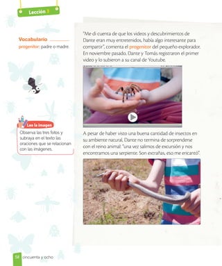 Lección 3
“Me di cuenta de que los videos y descubrimientos de
Dante eran muy entretenidos, había algo interesante para
compartir”, comenta el progenitor del pequeño explorador.
En noviembre pasado, Dante y Tomás registraron el primer
video y lo subieron a su canal de Youtube.
A pesar de haber visto una buena cantidad de insectos en
su ambiente natural, Dante no termina de sorprenderse
con el reino animal: “una vez salimos de excursión y nos
encontramos una serpiente. Son extrañas, eso me encantó”.
Vocabulario
progenitor: padre o madre.
Observa las tres fotos y
subraya en el texto las
oraciones que se relacionan
con las imágenes.
Leo la imagen
58 cincuenta y ocho
 