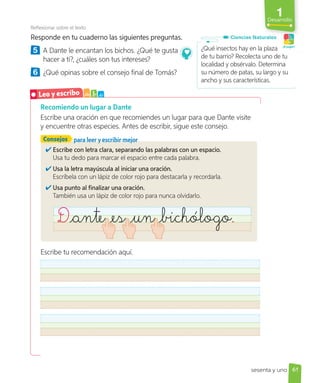 1
Desarrollo
Recomiendo un lugar a Dante
Escribe una oración en que recomiendes un lugar para que Dante visite
y encuentre otras especies. Antes de escribir, sigue este consejo.
Reflexionar sobre el texto
Responde en tu cuaderno las siguientes preguntas.
5 A Dante le encantan los bichos. ¿Qué te gusta
hacer a ti?, ¿cuáles son tus intereses?
6 ¿Qué opinas sobre el consejo final de Tomás?
Escribe con letra clara, separando las palabras con un espacio.
Usa tu dedo para marcar el espacio entre cada palabra.
Usa la letra mayúscula al iniciar una oración.
Escríbela con un lápiz de color rojo para destacarla y recordarla.
Usa punto al finalizar una oración.
También usa un lápiz de color rojo para nunca olvidarlo.
Dante es un _bichólogo.
Consejos para leer y escribir mejor
Escribe tu recomendación aquí.
¿Qué insectos hay en la plaza
de tu barrio? Recolecta uno de tu
localidad y obsérvalo. Determina
su número de patas, su largo y su
ancho y sus características.
Ciencias Naturales
¡A jugar!
Leo y escribo a b c
61
sesenta y uno
 