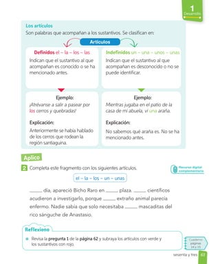 1
Desarrollo
63
Cuaderno
páginas
14 y 15
sesenta y tres
Aplico
2 Completa este fragmento con los siguientes artículos.
el – la – los – un – unas
día, apareció Bicho Raro en plaza. científicos
acudieron a investigarlo, porque extraño animal parecía
enfermo. Nadie sabía que solo necesitaba mascaditas del
rico sánguche de Anastasio.
Revisa la pregunta 1 de la página 62 y subraya los artículos con verde y
los sustantivos con rojo.
Reflexiono
Los artículos
Son palabras que acompañan a los sustantivos. Se clasifican en:
Definidos el – la – los – las
Indican que el sustantivo al que
acompañan es conocido o se ha
mencionado antes.
Indefinidos un – una – unos – unas
Indican que el sustantivo al que
acompañan es desconocido o no se
puede identificar.
Ejemplo:
¡Atrévanse a salir a pasear por
los cerros y quebradas!
Ejemplo:
Mientras jugaba en el patio de la
casa de mi abuela, vi una araña.
Explicación:
Anteriormente se había hablado
de los cerros que rodean la
región santiaguina.
Explicación:
No sabemos qué araña es. No se ha
mencionado antes.
Artículos
Recurso digital
complementario
 