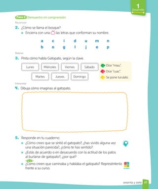 1
Desarrollo
Demuestro mi comprensión
Paso 2
Reconocer
2. ¿Cómo se llama el bosque?
Encierra con una las letras que conforman su nombre.
a c i d u m n
b o g l j e p
Retener
3. Pinta cómo habla Gatopato, según la clave.
Martes Jueves Domingo
Lunes Miércoles Viernes Sábado
Interpretar
4. Dibuja cómo imaginas al gatopato.
5. Responde en tu cuaderno:
¿Cómo crees que se sintió el gatopato?, ¿has vivido alguna vez
una situación parecida?, ¿cómo te has sentido?
¿Estás de acuerdo o en desacuerdo con la actitud de los patos
al burlarse de gatopato?, ¿por qué?
¿Cómo creen que caminaba y hablaba el gatopato? Represéntenlo
frente a su curso.
Dice “miau”.
Dice “cuac”.
Se pone turulato.
¡A jugar!
67
sesenta y siete
 