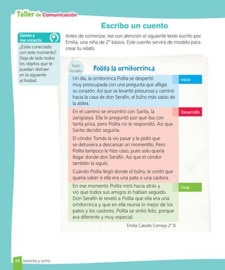 Taller de Comunicación
Escribo un cuento
Antes de comenzar, lee con atención el siguiente texto escrito por
Emilia, una niña de 2° básico. Este cuento servirá de modelo para
crear tu relato.
Un día, la ornitorrinca Polita se despertó
muy preocupada con una pregunta que afligía
su corazón. Así que se levantó presurosa y caminó
hacia la casa de don Serafín, el búho más sabio de
la aldea.
En el camino se encontró con Sarita, la
zarigüeya. Ella le preguntó por qué iba con
tanta prisa, pero Polita no le respondió. Así que
Sarita decidió seguirla.
El cóndor Tomás la vio pasar y le pidió que
se detuviera a descansar un momentito. Pero
Polita tampoco le hizo caso, pues solo quería
llegar donde don Serafín. Así que el cóndor
también la siguió.
Cuando Polita llegó donde el búho, le contó que
quería saber si ella era una pata o una castora.
En ese momento Polita miró hacia atrás y
vio que todos sus amigos lo habían seguido.
Don Serafín le reveló a Polita que ella era una
ornitorrinca y que en ella reunía lo mejor de los
patos y los castores. Polita se sintió feliz, porque
era diferente y muy especial.
Emilia Cabello Cornejo 2° B
Inicio
Desarrollo
Final
Texto
modelo
¿Estás conectado
con este momento?
Deja de lado todos
los objetos que te
puedan distraer
en la siguiente
actividad.
Siento y
me conecto
68 sesenta y ocho
 
