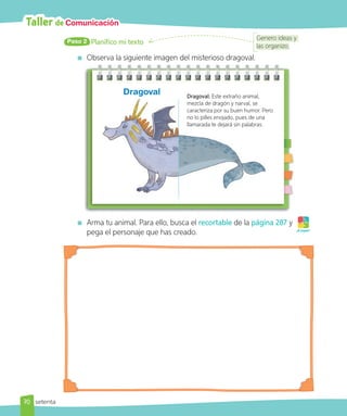Taller de Comunicación
Planifico mi texto
Paso 2
Observa la siguiente imagen del misterioso dragoval.
Dragoval: Este extraño animal,
mezcla de dragón y narval, se
caracteriza por su buen humor. Pero
no lo pilles enojado, pues de una
llamarada te dejará sin palabras.
Dragoval
Arma tu animal. Para ello, busca el recortable de la página 287 y
pega el personaje que has creado. ¡A jugar!
Genero ideas y
las organizo.
70 setenta
 