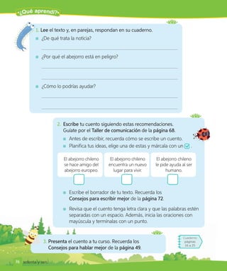 ¿Qué aprendí?
76
Cuaderno
páginas
16 a 25
3. Presenta el cuento a tu curso. Recuerda los
Consejos para hablar mejor de la página 49.
2. Escribe tu cuento siguiendo estas recomendaciones.
Guíate por el Taller de comunicación de la página 68.
Antes de escribir, recuerda cómo se escribe un cuento.
Planifica tus ideas, elige una de estas y márcala con un .
El abejorro chileno
se hace amigo del
abejorro europeo.
El abejorro chileno
encuentra un nuevo
lugar para vivir.
El abejorro chileno
le pide ayuda al ser
humano.
Escribe el borrador de tu texto. Recuerda los
Consejos para escribir mejor de la página 72.
Revisa que el cuento tenga letra clara y que las palabras estén
separadas con un espacio. Además, inicia las oraciones con
mayúscula y termínalas con un punto.
1. Lee el texto y, en parejas, respondan en su cuaderno.
¿De qué trata la noticia?
¿Por qué el abejorro está en peligro?
¿Cómo lo podrías ayudar?
76 setenta y seis
 