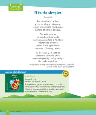 Abeja Teresa
Antoon Krings
Naturart – Barcelona 2008
Si te quedaron ganas de aprender mucho más
sobre los insectos, seguramente este libro sobre la
vida de una pequeña abeja te ayudará a conocer
más sobre estos laboriosos bichitos.
¡Vamos a la biblioteca!
Antología
¡Me gusta leer!
78
El tonto ciempiés
Anónimo
Por tener fama de listo
y por ser el que más corre,
a don Ciempiés lo nombraron
cartero oficial del bosque.
Día a día se le ve
yendo de acá para allá.
con su gran cartera al hombro
repartiendo sin cesar
cartas, libros y paquetes;
cuentos, chismes y demás.
Va descalzo y sin vestido
porque el sol suele brillar
que es un gusto y no hay peligro
de poderse resfriar.
Recuperado de http://www.profesortoledo.cl/2016/01/20-
cuento-tonto-de-un-ciempies.html.
setenta y ocho
 