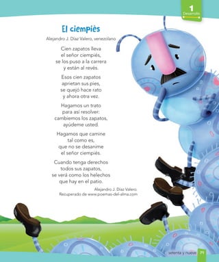 1
Desarrollo
79
El ciempiés
Alejandro J. Díaz Valero, venezolano
Cien zapatos lleva
el señor ciempiés,
se los puso a la carrera
y están al revés.
Esos cien zapatos
aprietan sus pies,
se quejó hace rato
y ahora otra vez.
Hagamos un trato
para así resolver:
cambiemos los zapatos,
ayúdeme usted.
Hagamos que camine
tal como es,
que no se desanime
el señor ciempiés.
Cuando tenga derechos
todos sus zapatos,
se verá como los helechos
que hay en el patio.
Alejandro J. Díaz Valero.
Recuperado de www.poemas-del-alma.com
setenta y nueve
 