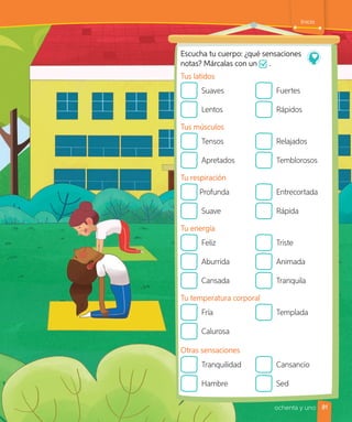 ochenta y uno
Inicio
Escucha tu cuerpo: ¿qué sensaciones
notas? Márcalas con un .
Tus latidos
Suaves
Lentos
Fuertes
Rápidos
Tus músculos
Tensos
Apretados
Relajados
Temblorosos
Tu respiración
Profunda
Suave
Entrecortada
Rápida
Tu energía
Feliz
Aburrida
Cansada
Triste
Animada
Tranquila
Tu temperatura corporal
Fría
Calurosa
Templada
Otras sensaciones
Tranquilidad
Hambre
Cansancio
Sed
81
 