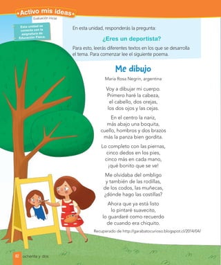 María Rosa Negrín, argentina
Voy a dibujar mi cuerpo.
Primero haré la cabeza,
el cabello, dos orejas,
los dos ojos y las cejas.
En el centro la nariz,
más abajo una boquita,
cuello, hombros y dos brazos
más la panza bien gordita.
Lo completo con las piernas,
cinco dedos en los pies,
cinco más en cada mano,
¡qué bonito que se ve!
Me olvidaba del ombligo
y también de las rodillas,
de los codos, las muñecas,
¿dónde hago las costillas?
Ahora que ya está listo
lo pintaré suavecito,
lo guardaré como recuerdo
de cuando era chiquito.
Recuperado de http://garabatocurioso.blogspot.cl/2014/04/
cuello, hombros y dos brazos
Lo completo con las piernas,
Recuperado de http://garabatocurioso.blogspot.cl/2014/04/
En esta unidad, responderás la pregunta:
¿Eres un deportista?
Para esto, leerás diferentes textos en los que se desarrolla
el tema. Para comenzar lee el siguiente poema.
Esta unidad se
conecta con la
asignatura de
Educación Física.
82
Activo mis ideas
ochenta y dos
Evaluación inicial
 