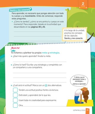 Para aprender, es necesario que pongas atención con todo
tu cuerpo y su movimiento. Antes de comenzar, responde
estas preguntas.
• ¿Cómo te sientes?, ¿cómo se encuentra tu cuerpo en este
momento? Para responder, básate en la actividad que
desarrollaste en las páginas 80 y 81.
Siento y me conecto
A lo largo de la unidad,
practica los consejos
de las cápsulas
Siento y me conecto.
Te invitamos a plantear tus propias metas y estrategias.
¿Qué más quiero aprender? Anota tu meta.
¿Cómo lo haré? Escribe una estrategia y compártela con
un compañero o una compañera.
¿Cuál será mi actitud? Marca con un dos alternativas.
Tendré una actitud positiva frente a la lectura.
Disfrutaré y aprenderé de lo que leo.
Usaré toda mi creatividad para expresarme.
Otra:
Y ahora, que te
planteaste metas y
estrategias...
¡Vamos a aprender!
85
2
Inicio
ochenta y cinco
 