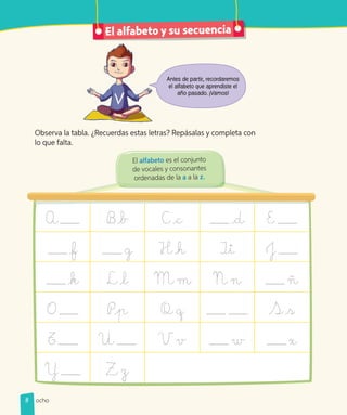 Observa la tabla. ¿Recuerdas estas letras? Repásalas y completa con
lo que falta.
El alfabeto y su secuencia
Antes de partir, recordaremos
el alfabeto que aprendiste el
año pasado. ¡Vamos!
A B b C c d E
f g H h Ii J
k L l M m N n ñ
O Pp Q q S s
T U V v w x
Y Z z
El alfabeto es el conjunto
de vocales y consonantes
ordenadas de la a a la z.
8 ocho
 