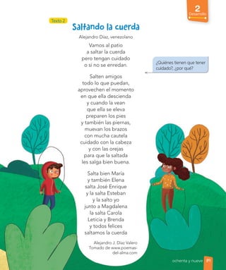 2
Desarrollo
¿Quiénes tienen que tener
cuidado?, ¿por qué?
Alejandro Díaz, venezolano
Vamos al patio
a saltar la cuerda
pero tengan cuidado
o si no se enredan.
Salten amigos
todo lo que puedan,
aprovechen el momento
en que ella descienda
y cuando la vean
que ella se eleva
preparen los pies
y también las piernas,
muevan los brazos
con mucha cautela
cuidado con la cabeza
y con las orejas
para que la saltada
les salga bien buena.
Salta bien María
y también Elena
salta José Enrique
y la salta Esteban
y la salto yo
junto a Magdalena
la salta Carola
Leticia y Brenda
y todos felices
saltamos la cuerda
Alejandro J. Díaz Valero
Tomado de www.poemas-
del-alma.com
Texto 2
89
ochenta y nueve
 