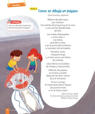Lección 1
Gloria Fuertes, española
Melena de pelo tieso,
por travieso.
Una pelota de ping pong es la nariz,
y una sonrisa desdentada
de feliz.
Las orejas despegadas
—como alas—.
Las botas,
grandes y rotas,
y en la punta del sombrero
un pompón de terciopelo.
Pantalón corto,
chaqueta larga
y un lazo como una hélice
de corbata.
Lleva llenos los bolsillos
de chistes y chascarrillos.
Además de payaso,
es músico y poeta,
después de decir versos
toca la trompeta.
Ya es tu amigo
el importante Señor Payaso
(se pondrá triste
si no le haces caso).
Gloria Fuertes. (2013).
En Gloria Fuertes, poeta para todos.
Madrid: Grupo Anaya.
Lee con atención el poema y
termina de pintar el payaso.
¡A Pintar!
Texto 3
90 noventa
 