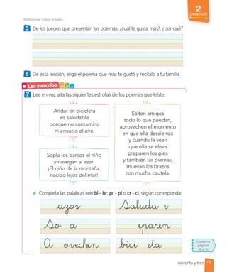2
Desarrollo
Reflexionar sobre el texto
5 De los juegos que presentan los poemas, ¿cuál te gusta más?, ¿por qué?
6 De esta lección, elige el poema que más te gustó y recítalo a tu familia.
7 Lee en voz alta las siguientes estrofas de los poemas que leíste:
Salten amigos
todo lo que puedan,
aprovechen el momento
en que ella descienda
y cuando la vean
que ella se eleva
preparen los pies
y también las piernas,
muevan los brazos
con mucha cautela.
Andar en bicicleta
es saludable
porque no contamino
ni ensucio el aire.
Sopla los barcos el niño
y navegan al azar.
¡El niño de la montaña,
nacido lejos del mar!
Completa las palabras con bl - br; pr - pl o cr - cl, según corresponda:
azos Saluda e
So a eparen
A ovechen bici eta
Leo y escribo a b c
Cuaderno
páginas
28 a 31
93
noventa y tres
 