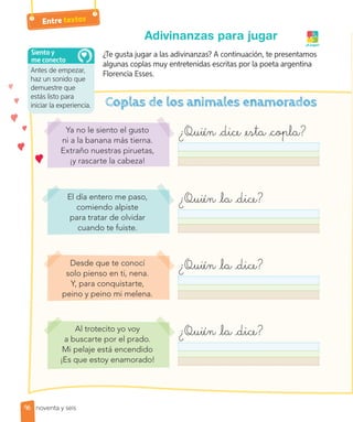 Antes de empezar,
haz un sonido que
demuestre que
estás listo para
iniciar la experiencia.
Siento y
me conecto
96
Entre textos
Adivinanzas para jugar
¿Te gusta jugar a las adivinanzas? A continuación, te presentamos
algunas coplas muy entretenidas escritas por la poeta argentina
Florencia Esses.
Desde que te conocí
solo pienso en ti, nena.
Y, para conquistarte,
peino y peino mi melena.
El día entero me paso,
comiendo alpiste
para tratar de olvidar
cuando te fuiste.
Al trotecito yo voy
a buscarte por el prado.
Mi pelaje está encendido
¡Es que estoy enamorado!
Ya no le siento el gusto
ni a la banana más tierna.
Extraño nuestras piruetas,
¡y rascarte la cabeza!
¿Quién dice esta copla?
¿Quién la dice?
¿Quién la dice?
¿Quién la dice?
¡A jugar!
noventa y seis
 