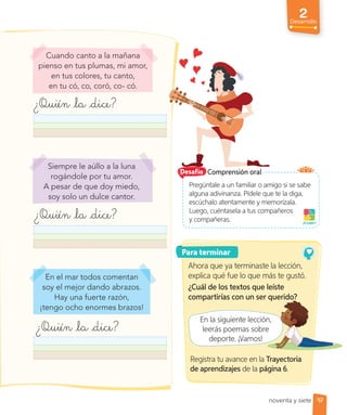 2
Desarrollo
97
Siempre le aúllo a la luna
rogándole por tu amor.
A pesar de que doy miedo,
soy solo un dulce cantor.
En el mar todos comentan
soy el mejor dando abrazos.
Hay una fuerte razón,
¡tengo ocho enormes brazos!
Cuando canto a la mañana
pienso en tus plumas, mi amor,
en tus colores, tu canto,
en tu có, co, coró, co- có.
¿Quién la dice?
¿Quién la dice?
¿Quién la dice?
Comprensión oral
Desafío
Para terminar
Pregúntale a un familiar o amigo si se sabe
alguna adivinanza. Pídele que te la diga,
escúchalo atentamente y memorízala.
Luego, cuéntasela a tus compañeros
y compañeras. ¡A jugar!
Ahora que ya terminaste la lección,
explica qué fue lo que más te gustó.
¿Cuál de los textos que leíste
compartirías con un ser querido?
En la siguiente lección,
leerás poemas sobre
deporte. ¡Vamos!
Registra tu avance en la Trayectoria
de aprendizajes de la página 6.
noventa y siete
compartirías con un ser querido?
En la siguiente lección,
leerás poemas sobre
 
