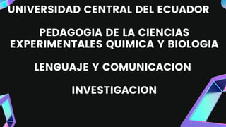 UNIVERSIDAD CENTRAL DEL ECUADOR
PEDAGOGIA DE LA CIENCIAS
EXPERIMENTALES QUIMICA Y BIOLOGIA
LENGUAJE Y COMUNICACION
INVESTIGACION
 