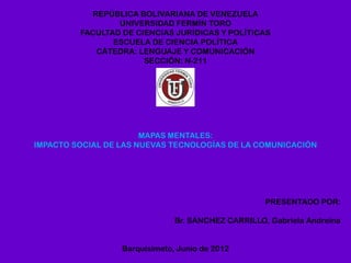REPÚBLICA BOLIVARIANA DE VENEZUELA
                 UNIVERSIDAD FERMÍN TORO
         FACULTAD DE CIENCIAS JURÍDICAS Y POLÍTICAS
                ESCUELA DE CIENCIA POLÍTICA
            CÁTEDRA: LENGUAJE Y COMUNICACIÓN
                       SECCIÓN: N-211




                       MAPAS MENTALES:
IMPACTO SOCIAL DE LAS NUEVAS TECNOLOGÍAS DE LA COMUNICACIÓN




                                                    PRESENTADO POR:

                               Br. SÁNCHEZ CARRILLO, Gabriela Andreína


                  Barquisimeto, Junio de 2012
 