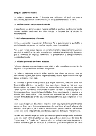 Lenguaje y control del estrés

Las palabras generan estrés. El lenguaje que utilizamos, al igual que nuestro
pensamiento, determinan nuestra realidad, en ella puede tener cabida el estrés.

Las palabras pueden controlar nuestro estrés.

Si las palabras son generadoras de nuestra realidad, al igual que pueden crear estrés,
también pueden controlarlo. Por tanto escoger el lenguaje que se emplea es
importantísimo.

El estrés, el pensamiento y el lenguaje

Estrés, pensamiento y lenguaje van de la mano. Así lo que pienso es lo que hablo, lo
que hablo es lo que pienso, y el estrés acompaña a esas dos realidades.

Pero la gran ventaja es que si puede ser complicado analizar los pensamientos, aunque
hay técnicas específicas para ello, es mucho más fácil controlar el lenguaje, de manera
que si controlas el lenguaje, controlarás el pensamiento y consiguientemente
controlarás el estrés.

Las palabras prohibidas en control de estrés.

Podemos establecer dos grandes grupos de palabras a las que debemos renunciar : las
negativas y las que expresan deberes u obligaciones.

Por palabras negativas entiendo todas aquellas que sirven de soporte para un
pensamiento negativo, son las que niegan realidades, las que dejan de reconocer algo,
las que prohíben o vetan algo.

Así tenemos el grupo de las palabras que niegan realidades, estas nos dicen que
determinados objetivos no existen. Son expresiones típicas de los que ante
demostraciones de objetos, de evidencias, se empeñan en no admitir su existencia.
Tienen especial importancia en el ámbito de definir las metas u objetivos propios. La
tienen porque el que no admite la posibilidad de llegar a cierto punto, ni siquiera se lo
plantea como eventualidad. Estas palabras son utilizadas por todos aquellos que
parecen defraudados de la vida, los pesimistas recalcitrantes, que siempre ven el vaso
vacío.

En un segundo apartado de palabras negativas están las peligrosísimas prohibiciones,
las que no dejan hacer determinadas acciones, las que llegan a impedir el desarrollo
personal. En el ejercicio de su libertad individual una persona llevaría a término tal
acción, pero como está prohibida, abandona su esperanza de lograrla y no lo intenta.

De otro lado tenemos el grupo de las palabras que generan obligaciones o deberes,
todas ellas crean estrés al usarlas. Las frases que contienen expresiones del estilo de:
“…tengo que…” o “...debo de…” son mortales. Las obligaciones impuestas desde el
exterior no contribuyen, en absoluto, al crecimiento y desarrollo personal. Es cierto
 