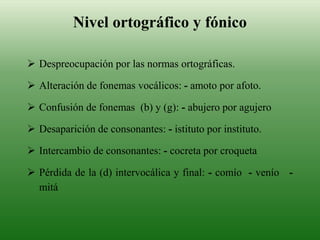  Despreocupación por las normas ortográficas.
 Alteración de fonemas vocálicos: - amoto por afoto.
 Confusión de fonemas (b) y (g): - abujero por agujero
 Desaparición de consonantes: - istituto por instituto.
 Intercambio de consonantes: - cocreta por croqueta
 Pérdida de la (d) intervocálica y final: - comío - venío -
mitá
Nivel ortográfico y fónico
 