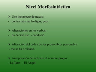 Nivel Morfosintáctico
 Uso incorrecto de nexos:
- contra más me lo digas, peor.
 Alteraciones en los verbos:
- ha decido eso - condució
 Alteración del orden de los pronombres personales:
- me se ha olvidado.
 Anteposición del artículo al nombre propio:
- La Tere - El Ángel
 