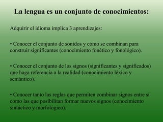 La lengua es un conjunto de conocimientos:
Adquirir el idioma implica 3 aprendizajes:
• Conocer el conjunto de sonidos y cómo se combinan para
construir significantes (conocimiento fonético y fonológico).
• Conocer el conjunto de los signos (significantes y significados)
que haga referencia a la realidad (conocimiento léxico y
semántico).
• Conocer tanto las reglas que permiten combinar signos entre sí
como las que posibilitan formar nuevos signos (conocimiento
sintáctico y morfológico).
 
