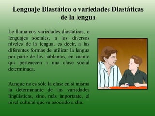 Lenguaje Diastático o variedades Diastáticas
de la lengua
Le llamamos variedades diastáticas, o
lenguajes sociales, a los diversos
niveles de la lengua, es decir, a las
diferentes formas de utilizar la lengua
por parte de los hablantes, en cuanto
que pertenecen a una clase social
determinada.
Aunque no es sólo la clase en sí misma
la determinante de las variedades
lingüísticas, sino, más importante, el
nivel cultural que va asociado a ella.
 