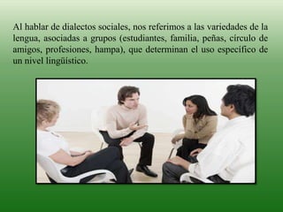 Al hablar de dialectos sociales, nos referimos a las variedades de la
lengua, asociadas a grupos (estudiantes, familia, peñas, círculo de
amigos, profesiones, hampa), que determinan el uso específico de
un nivel lingüístico.
 