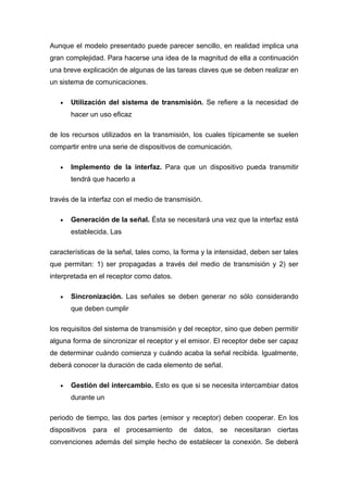 Aunque el modelo presentado puede parecer sencillo, en realidad implica una
gran complejidad. Para hacerse una idea de la magnitud de ella a continuación
una breve explicación de algunas de las tareas claves que se deben realizar en
un sistema de comunicaciones.

   •   Utilización del sistema de transmisión. Se refiere a la necesidad de
       hacer un uso eficaz

de los recursos utilizados en la transmisión, los cuales típicamente se suelen
compartir entre una serie de dispositivos de comunicación.

   •   Implemento de la interfaz. Para que un dispositivo pueda transmitir
       tendrá que hacerlo a

través de la interfaz con el medio de transmisión.

   •   Generación de la señal. Ésta se necesitará una vez que la interfaz está
       establecida, Las

características de la señal, tales como, la forma y la intensidad, deben ser tales
que permitan: 1) ser propagadas a través del medio de transmisión y 2) ser
interpretada en el receptor como datos.

   •   Sincronización. Las señales se deben generar no sólo considerando
       que deben cumplir

los requisitos del sistema de transmisión y del receptor, sino que deben permitir
alguna forma de sincronizar el receptor y el emisor. El receptor debe ser capaz
de determinar cuándo comienza y cuándo acaba la señal recibida. Igualmente,
deberá conocer la duración de cada elemento de señal.

   •   Gestión del intercambio. Esto es que si se necesita intercambiar datos
       durante un

periodo de tiempo, las dos partes (emisor y receptor) deben cooperar. En los
dispositivos para el procesamiento de datos, se necesitaran ciertas
convenciones además del simple hecho de establecer la conexión. Se deberá
 