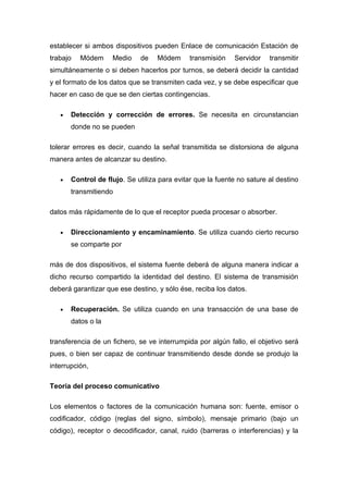 establecer si ambos dispositivos pueden Enlace de comunicación Estación de
trabajo   Módem     Medio    de    Módem      transmisión   Servidor    transmitir
simultáneamente o si deben hacerlos por turnos, se deberá decidir la cantidad
y el formato de los datos que se transmiten cada vez, y se debe especificar que
hacer en caso de que se den ciertas contingencias.

   •   Detección y corrección de errores. Se necesita en circunstancian
       donde no se pueden

tolerar errores es decir, cuando la señal transmitida se distorsiona de alguna
manera antes de alcanzar su destino.

   •   Control de flujo. Se utiliza para evitar que la fuente no sature al destino
       transmitiendo

datos más rápidamente de lo que el receptor pueda procesar o absorber.

   •   Direccionamiento y encaminamiento. Se utiliza cuando cierto recurso
       se comparte por

más de dos dispositivos, el sistema fuente deberá de alguna manera indicar a
dicho recurso compartido la identidad del destino. El sistema de transmisión
deberá garantizar que ese destino, y sólo ése, reciba los datos.

   •   Recuperación. Se utiliza cuando en una transacción de una base de
       datos o la

transferencia de un fichero, se ve interrumpida por algún fallo, el objetivo será
pues, o bien ser capaz de continuar transmitiendo desde donde se produjo la
interrupción,

Teoría del proceso comunicativo

Los elementos o factores de la comunicación humana son: fuente, emisor o
codificador, código (reglas del signo, símbolo), mensaje primario (bajo un
código), receptor o decodificador, canal, ruido (barreras o interferencias) y la
 