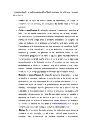 retroalimentación o realimentación (feed-back, mensaje de retorno o mensaje
secundario).

   •   Fuente: Es el lugar de donde emana la información, los datos, el
       contenido que se enviará, en conclusión: de donde nace el mensaje
       primario.
   •   Emisor o codificador: Es el punto (persona, organización) que elige y
       selecciona los signos adecuados para transmitir su mensaje; es decir,
       los codifica para poder enviarlo de manera entendible -siempre que se
       maneje el mismo código entre el emisor y el receptor- al receptor. No
       existe un iniciador en el proceso comunicativo, a lo sumo existe una
       instancia primaria de emisión verbal -que se confunde con el que "habló
       primero"- pero la comunicación debe ser entendida como un proceso
       dinámico y circular, sin principio ni fin. Podemos iniciar el acto
       comunicativo preguntando la hora a alguien, pero inevitablemente la
       comunicación comenzó mucho antes, al ver a la persona, al acercarse
       prudentemente a la distancia mínima -Proxémica- de dos personas
       desconocidas, al mirar a la persona a los ojos o al insinuar que se quiere
       hablar. Como se puede ver, la comunicación no se limita al habla o a la
       escritura: es un complejo proceso interminable de interacción mutua.
   •   Receptor o decodificador: Es el punto (persona, organización) al que
       se destina el mensaje, realiza un proceso inverso al del emisor ya que
       en él está el descifrar e interpretar lo que el emisor quiere dar a conocer.
       Existen dos tipos de receptor, el pasivo que es el que sólo recibe el
       mensaje, y el receptor activo o perceptor ya que es la persona que no
       sólo recibe el mensaje sino que lo percibe, lo almacena, e incluso da una
       respuesta, intercambiando los roles. En este caso, donde un receptor o
       perceptor se transforma en emisor al producir y codificar un nuevo
       mensaje para ser enviado al ente emisor -ahora devenido en receptor-
       es donde se produce el feed-back o retroalimentación; y es lo que
       comúnmente sucede en cualquier comunicación interpersonal.
   •   Código: Es el conjunto de reglas propias de cada sistema de signos y
       símbolos de un lenguaje que el emisor utilizará para trasmitir su
       mensaje, para combinarlos de manera arbitraria y socialmente
 