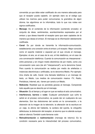 convenida ya que debe estar codificado de una manera adecuada para
    que el receptor pueda captarlo. Un ejemplo claro es el código que
    utilizan los marinos para poder comunicarse; la gramática de algún
    idioma; los algoritmos en la informática, todo lo que nos rodea son
    signos codificados.
•   Mensaje: Es el contenido de la información (contenido enviado): el
    conjunto de ideas, sentimientos, acontecimientos expresados por el
    emisor y que desea trasmitir al receptor para que sean captados de la
    manera que desea el emisor. El mensaje es la información debidamente
    codificada.
•   Canal: Es por donde se transmite la información-comunicación,
    estableciendo una conexión entre el emisor y el receptor. Mejor conocido
    como el soporte material o espacial por el que circula el mensaje.
    Ejemplos: el aire, en el caso de la voz; el hilo telefónico, en el caso de
    una conversación telefónica. Cuando la comunicación es interpersonal -
    entre personas y sin ningún medio electrónico de por medio, como una
    conversación cara cara (de ahí "interpersonal")- se le denomina Canal.
    Pero cuando la comunicación se realiza por medio de artefactos o
    instancias electrónicas o artificiales, se le denomina Medio. Por ejemplo:
    Una charla de café, Canal; Una llamada telefónica o un mensaje de
    texto, un Medio. Los medios de comunicación masiva -TV, Radio,
    Periódicos, Internet, etc.- tienen por canal a un Medio.
•   Referente: Realidad que es percibida gracias al mensaje. Comprende
    todo aquello que es descrito por el mensaje.
•   Situación: Es el tiempo y el lugar en que se realiza el acto comunicativo.
•   Interferencia, barrera o ruido: Cualquier perturbación que sufre la
    señal en el proceso comunicativo, se puede dar en cualquiera de sus
    elementos. Son las distorsiones del sonido en la conversación, o la
    distorsión de la imagen de la televisión, la alteración de la escritura en
    un viaje, la afonía del hablante, la sordera del oyente, la ortografía
    defectuosa, la distracción del receptor, el alumno que no atiende aunque
    esté en silencio.También suele llamarse ruido
•   Retroalimentación o realimentación (mensaje de retorno): Es la
    condición necesaria para la interactividad del proceso comunicativo,
 