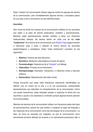 Estos "niveles" de comunicación ofrecen algunos modos de agrupar las teorías
de la comunicación, pero inevitablemente algunas teorías y conceptos pasan
de una área a otra o encuentran su sitio definitivamente.

Asumidos

Otro modo de dividir los campos de la comunicación enfatiza en los asumidos
que están a la base de teorías particulares, modelos y aproximaciones.
Mientras estas aproximaciones tienden también a tener sus divisiones
institucionales básicas, las teorías dentro de cada una de las siete
"tradiciones" de la teoría de la comunicación que Robert Craig sugiere tienden
a reforzarse unas a otras y retienen el mismo terreno de asumidos
epistemológicos y axiológicos. Estas "siete tradiciones" consisten en las
siguientes:2

   1. Retórica: Práctica del arte discursivo.
   2. Semiótica: Mediación intersubjetiva a través de signos.
   3. Fenomenología: Experiencia de la "otredad" y el diálogo.
   4. Cibernética: Proceso de la información.
   5. Sociopsicología: Expresión, interacción, e influencia crítica y discurso
       reflexivo.
   6. Sociocultura: Reproducción del orden social.

Crhaig encuentra que estas siete tradiciones claramente identificables se
definen una en contra de la otra y a la vez permanecen cohesionadas
aproximaciones que describen el comportamiento de la comunicación. Como
una ayuda taxonómica, estas etiquetas ayudan a organizar la teoría por sus
asumidos y ayuda a los estudiosos a entender porqué algunas teorías parecen
inconmensurables.

Mientras los teóricos de la comunicación utilizan con frecuencia estos dos tipos
de aproximaciones, parece ser que olvidan o marginan el lugar del lenguaje y
las máquinas de la comunicación como las tecnologías de la comunicación. La
idea, tal como es expuesta por Vygotsky, es que la comunicación como
herramienta primaria definida de acuerdo a su herramienta permanece sólo a
 