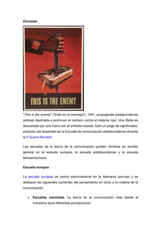 Escuelas




"This is the enemy" ("Este es el enemigo"), 1941, propaganda estadounidense
antinazi destinada a promover el rechazo contra el sistema nazi. Una Biblia es
atravesada por una mano con el símbolo nazista, todo un juego de significados,
producto del desarrollo de la Escuela de comunicación estadounidense durante
la II Guerra Mundial.

Las escuelas de la teoría de la comunicación pueden dividirse en sentido
general en la escuela europea, la escuela estadounidense y la escuela
latinoamericana.

Escuela europea

La escuela europea se centra esencialmente en la Alemania pre-nazi y se
destacan las siguientes corrientes del pensamiento en torno a la materia de la
comunicación:

   •   Escuelas marxistas: La teoría de la comunicación vista desde el
       marxismo tiene diferentes percepciones:
 