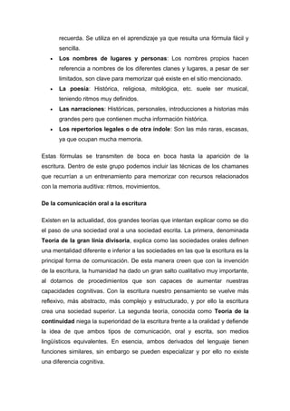 recuerda. Se utiliza en el aprendizaje ya que resulta una fórmula fácil y
       sencilla.
   •   Los nombres de lugares y personas: Los nombres propios hacen
       referencia a nombres de los diferentes clanes y lugares, a pesar de ser
       limitados, son clave para memorizar qué existe en el sitio mencionado.
   •   La poesía: Histórica, religiosa, mitológica, etc. suele ser musical,
       teniendo ritmos muy definidos.
   •   Las narraciones: Históricas, personales, introducciones a historias más
       grandes pero que contienen mucha información histórica.
   •   Los repertorios legales o de otra índole: Son las más raras, escasas,
       ya que ocupan mucha memoria.

Estas fórmulas se transmiten de boca en boca hasta la aparición de la
escritura. Dentro de este grupo podemos incluir las técnicas de los chamanes
que recurrían a un entrenamiento para memorizar con recursos relacionados
con la memoria auditiva: ritmos, movimientos,

De la comunicación oral a la escritura

Existen en la actualidad, dos grandes teorías que intentan explicar como se dio
el paso de una sociedad oral a una sociedad escrita. La primera, denominada
Teoría de la gran línia divisoria, explica como las sociedades orales definen
una mentalidad diferente e inferior a las sociedades en las que la escritura es la
principal forma de comunicación. De esta manera creen que con la invención
de la escritura, la humanidad ha dado un gran salto cualitativo muy importante,
al dotarnos de procedimientos que son capaces de aumentar nuestras
capacidades cognitivas. Con la escritura nuestro pensamiento se vuelve más
reflexivo, más abstracto, más complejo y estructurado, y por ello la escritura
crea una sociedad superior. La segunda teoría, conocida como Teoría de la
continuidad niega la superioridad de la escritura frente a la oralidad y defiende
la idea de que ambos tipos de comunicación, oral y escrita, son medios
lingüísticos equivalentes. En esencia, ambos derivados del lenguaje tienen
funciones similares, sin embargo se pueden especializar y por ello no existe
una diferencia cognitiva.
 