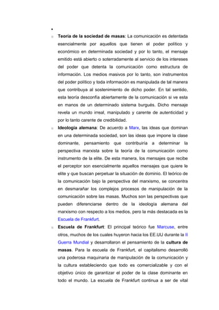 •
o   Teoría de la sociedad de masas: La comunicación es detentada
    esencialmente por aquellos que tienen el poder político y
    económico en determinada sociedad y por lo tanto, el mensaje
    emitido está abierto o soterradamente al servicio de los intereses
    del poder que detenta la comunicación como estructura de
    información. Los medios masivos por lo tanto, son instrumentos
    del poder político y toda información es manipulada de tal manera
    que contribuya al sostenimiento de dicho poder. En tal sentido,
    esta teoría desconfía abiertamente de la comunicación si ve esta
    en manos de un determinado sistema burgués. Dicho mensaje
    revela un mundo irreal, manipulado y carente de autenticidad y
    por lo tanto carente de credibilidad.
o   Ideología alemana: De acuerdo a Marx, las ideas que dominan
    en una determinada sociedad, son las ideas que impone la clase
    dominante,    pensamiento     que   contribuiría   a   determinar   la
    perspectiva marxista sobre la teoría de la comunicación como
    instrumento de la elite. De esta manera, los mensajes que recibe
    el perceptor son esencialmente aquellos mensajes que quiere le
    elite y que buscan perpetuar la situación de dominio. El teórico de
    la comunicación bajo la perspectiva del marxismo, se concentra
    en desmarañar los complejos procesos de manipulación de la
    comunicación sobre las masas. Muchos son las perspectivas que
    pueden diferenciarse dentro de la ideología alemana del
    marxismo con respecto a los medios, pero la más destacada es la
    Escuela de Frankfurt.
o   Escuela de Frankfurt: El principal teórico fue Marcuse, entre
    otros, muchos de los cuales huyeron hacia los EE.UU durante la II
    Guerra Mundial y desarrollaron el pensamiento de la cultura de
    masas. Para la escuela de Frankfurt, el capitalismo desarrolló
    una poderosa maquinaria de manipulación de la comunicación y
    la cultura estableciendo que todo es comercializable y con el
    objetivo único de garantizar el poder de la clase dominante en
    todo el mundo. La escuela de Frankfurt continua a ser de vital
 
