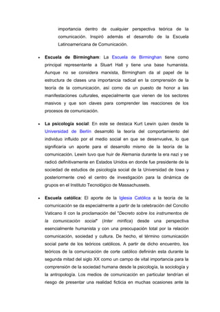 importancia dentro de cualquier perspectiva teórica de la
           comunicación. Inspiró además el desarrollo de la Escuela
           Latinoamericana de Comunicación.

•   Escuela de Birmingham: La Escuela de Birminghan tiene como
    principal representante a Stuart Hall y tiene una base humanista.
    Aunque no se considera marxista, Birmingham da al papel de la
    estructura de clases una importancia radical en la comprensión de la
    teoría de la comunicación, así como da un puesto de honor a las
    manifestaciones culturales, especialmente que vienen de los sectores
    masivos y que son claves para comprender las reacciones de los
    procesos de comunicación.

•   La psicología social: En este se destaca Kurt Lewin quien desde la
    Universidad de Berlín desarrolló la teoría del comportamiento del
    individuo influido por el medio social en que se desenvuelve, lo que
    significaría un aporte para el desarrollo mismo de la teoría de la
    comunicación. Lewin tuvo que huir de Alemania durante la era nazi y se
    radicó definitivamente en Estados Unidos en donde fue presidente de la
    sociedad de estudios de psicología social de la Universidad de Iowa y
    posteriormente creó el centro de investigación para la dinámica de
    grupos en el Instituto Tecnológico de Massachussets.

•   Escuela católica: El aporte de la Iglesia Católica a la teoría de la
    comunicación se da especialmente a partir de la celebración del Concilio
    Vaticano II con la proclamación del "Decreto sobre los instrumentos de
    la   comunicación   social"   (Inter   mirifica)   desde   una   perspectiva
    esencialmente humanista y con una preocupación total por la relación
    comunicación, sociedad y cultura. De hecho, el término comunicación
    social parte de los teóricos católicos. A partir de dicho encuentro, los
    teóricos de la comunicación de corte católico definirán esta durante la
    segunda mitad del siglo XX como un campo de vital importancia para la
    comprensión de la sociedad humana desde la psicología, la sociología y
    la antropología. Los medios de comunicación en particular tendrían el
    riesgo de presentar una realidad ficticia en muchas ocasiones ante la
 