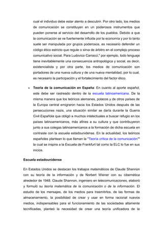 cual el individuo debe estar atento a descubrir. Por otro lado, los medios
       de comunicación se constituyen en un poderosos instrumentos que
       pueden ponerse al servicio del desarrollo de los pueblos. Debido a que
       la comunicación se ve fuertemente influida por la economía y por lo tanto
       suele ser manipulada por grupos poderosos, es necesario defender un
       código ético estricto que regule o sirva de árbitro en el complejo proceso
       comunicativo social. Para Ludovico Carracci,4 por ejemplo, todo lenguaje
       tiene inevitablemente una consecuencia antropológica y social, es decir,
       existencialista y por otra parte, los medios de comunicación son
       portadores de una nueva cultura y de una nueva mentalidad, por lo cual,
       es necesario la participación y el fortalecimiento del factor ético.

   •   Teoría de la comunicación en España: En cuanto al aporte español,
       este debe ser rastreado dentro de la escuela latinoamericana. De la
       misma manera que los teóricos alemanes, polacos y de otros países de
       la Europa central emigraron hacia los Estados Unidos después de las
       persecuciones nazis, una situación similar se daría durante la Guerra
       Civil Española que obligó a muchos intelectuales a buscar refugio en los
       países latinoamericanos, más afines a su cultura y que contribuyeron
       junto a sus colegas latinoamericanos a la formación de dicha escuela en
       contraste con la escuela estadounidense. En la actualidad, los teóricos
       españoles plantean lo que llaman la "Teoría crítica de la comunicación"5
       la cual se inspira a la Escuela de Frankfurt tal como la ELC lo fue en sus
       inicios.

Escuela estadounidense

En Estados Unidos se destacan los trabajos matemáticos de Claude Shannon
con su teoría de la información y de Norbert Wiener con su cibernética
alrededor de 1948. Claude Shannon, ingeniero en telecomunicaciones, elaboró
y formuló su teoría matemática de la comunicación o de la información. El
estudio de los mensajes, de los medios para trasmitirlos, de las formas de
almacenamiento, la posibilidad de crear y usar en forma racional nuevos
medios, indispensables para el funcionamiento de las sociedades altamente
tecnificadas, planteó la necesidad de crear una teoría unificadora de la
 