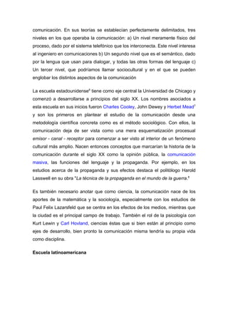 comunicación. En sus teorías se establecían perfectamente delimitados, tres
niveles en los que operaba la comunicación: a) Un nivel meramente físico del
proceso, dado por el sistema telefónico que los interconecta. Este nivel interesa
al ingeniero en comunicaciones b) Un segundo nivel que es el semántico, dado
por la lengua que usan para dialogar, y todas las otras formas del lenguaje c)
Un tercer nivel, que podríamos llamar sociocultural y en el que se pueden
englobar los distintos aspectos de la comunicación

La escuela estadounidense6 tiene como eje central la Universidad de Chicago y
comenzó a desarrollarse a principios del siglo XX. Los nombres asociados a
esta escuela en sus inicios fueron Charles Cooley, John Dewey y Herbet Mead7
y son los primeros en plantear el estudio de la comunicación desde una
metodología científica concreta como es el método sociológico. Con ellos, la
comunicación deja de ser vista como una mera esquematización procesual
emisor - canal - receptor para comenzar a ser visto al interior de un fenómeno
cultural más amplio. Nacen entonces conceptos que marcarían la historia de la
comunicación durante el siglo XX como la opinión pública, la comunicación
masiva, las funciones del lenguaje y la propaganda. Por ejemplo, en los
estudios acerca de la propaganda y sus efectos destaca el politólogo Harold
Lasswell en su obra "La técnica de la propaganda en el mundo de la guerra.8

Es también necesario anotar que como ciencia, la comunicación nace de los
aportes de la matemática y la sociología, especialmente con los estudios de
Paul Felix Lazarsfeld que se centra en los efectos de los medios, mientras que
la ciudad es el principal campo de trabajo. También el rol de la psicología con
Kurt Lewin y Carl Hovland, ciencias éstas que si bien están al principio como
ejes de desarrollo, bien pronto la comunicación misma tendría su propia vida
como disciplina.

Escuela latinoamericana
 