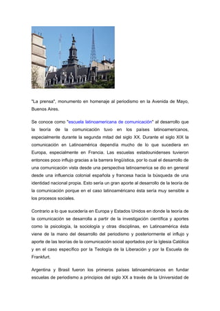 "La prensa", monumento en homenaje al periodismo en la Avenida de Mayo,
Buenos Aires.

Se conoce como "escuela latinoamericana de comunicación" al desarrollo que
la   teoría   de   la   comunicación   tuvo   en   los   países   latinoamericanos,
especialmente durante la segunda mitad del siglo XX. Durante el siglo XIX la
comunicación en Latinoamérica dependía mucho de lo que sucediera en
Europa, especialmente en Francia. Las escuelas estadounidenses tuvieron
entonces poco influjo gracias a la barrera lingüística, por lo cual el desarrollo de
una comunicación vista desde una perspectiva latinoamerica se dio en general
desde una influencia colonial española y francesa hacia la búsqueda de una
identidad nacional propia. Esto sería un gran aporte al desarrollo de la teoría de
la comunicación porque en el caso latinoaméricano ésta sería muy sensible a
los procesos sociales.

Contrario a lo que sucedería en Europa y Estados Unidos en donde la teoría de
la comunicación se desarrolla a partir de la investigación científica y aportes
como la psicología, la sociología y otras disciplinas, en Latinoamérica ésta
viene de la mano del desarrollo del periodismo y posteriormente el influjo y
aporte de las teorías de la comunicación social aportados por la Iglesia Católica
y en el caso específico por la Teología de la Liberación y por la Escuela de
Frankfurt.

Argentina y Brasil fueron los primeros países latinoaméricanos en fundar
escuelas de periodismo a principios del siglo XX a través de la Universidad de
 