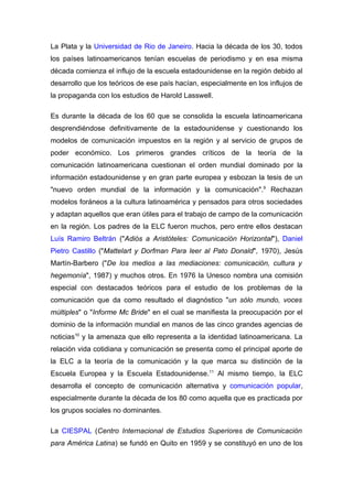 La Plata y la Universidad de Rio de Janeiro. Hacia la década de los 30, todos
los países latinoamericanos tenían escuelas de periodismo y en esa misma
década comienza el influjo de la escuela estadounidense en la región debido al
desarrollo que los teóricos de ese país hacían, especialmente en los influjos de
la propaganda con los estudios de Harold Lasswell.

Es durante la década de los 60 que se consolida la escuela latinoamericana
desprendiéndose definitivamente de la estadounidense y cuestionando los
modelos de comunicación impuestos en la región y al servicio de grupos de
poder económico. Los primeros grandes críticos de la teoría de la
comunicación latinoamericana cuestionan el orden mundial dominado por la
información estadounidense y en gran parte europea y esbozan la tesis de un
"nuevo orden mundial de la información y la comunicación".9 Rechazan
modelos foráneos a la cultura latinoamérica y pensados para otros sociedades
y adaptan aquellos que eran útiles para el trabajo de campo de la comunicación
en la región. Los padres de la ELC fueron muchos, pero entre ellos destacan
Luís Ramiro Beltrán ("Adiós a Aristóteles: Comunicación Horizontal"), Daniel
Pietro Castillo ("Mattelart y Dorfman Para leer al Pato Donald", 1970), Jesús
Martín-Barbero ("De los medios a las mediaciones: comunicación, cultura y
hegemonía", 1987) y muchos otros. En 1976 la Unesco nombra una comisión
especial con destacados teóricos para el estudio de los problemas de la
comunicación que da como resultado el diagnóstico "un sólo mundo, voces
múltiples" o "Informe Mc Bride" en el cual se manifiesta la preocupación por el
dominio de la información mundial en manos de las cinco grandes agencias de
noticias10 y la amenaza que ello representa a la identidad latinoamericana. La
relación vida cotidiana y comunicación se presenta como el principal aporte de
la ELC a la teoría de la comunicación y la que marca su distinción de la
Escuela Europea y la Escuela Estadounidense.11 Al mismo tiempo, la ELC
desarrolla el concepto de comunicación alternativa y comunicación popular,
especialmente durante la década de los 80 como aquella que es practicada por
los grupos sociales no dominantes.

La CIESPAL (Centro Internacional de Estudios Superiores de Comunicación
para América Latina) se fundó en Quito en 1959 y se constituyó en uno de los
 