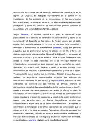 centros más importantes para el desarrollo teórico de la comunicación en la
región. La CIESPAL ha trabajado especialmente en el campo de la
investigación de los procesos de la comunicación en las comunidades
latinoamericanas y centrando su trabajo en los efectos que ésta tiene entre los
perceptores y cómo los procesos de comunicación pueden contribuir al
desarrollo de una comunidad (transformación social).

Según       Bessette,   el   término   comunicación   para   el    desarrollo   surge
precisamente en el contexto de transmisión de conocimientos y aporte de la
comunicación al desarrollo de los países del Tercer Mundo, con el doble
objetivo de fomentar la participación de todos los miembros de la comunidad y
conseguir la transferencia de conocimientos (Bessette, 1993). Los primeros
proyectos que se promovieron durante la década de los 60, a través de
distintos organismos internacionales (Unesco,PNUD,Unicef,...), perseguían el
desarrollo económico y social de América Latina. La idea fundamental que
guiaba la acción de esos proyectos, era la de conseguir mejorar las
infraestructuras comunicativas, para asegurar que las campañas en salud,
agricultura, educación formal,...llegaban a todos los sectores sociales, y en
consecuencia, se impulsaba la transformación económica y social de la región.
Y precisamente con el objetivo que los mensajes llegasen a todas las capas
sociales,     los   organismos    Internacionales   apostaron     por   sistemas   de
comunicación de masas. En este sentido, y según Mowlana, el fracaso de tales
ambiciones se explicaría por dos razones. La primera, referente al
planteamiento causal de las potencialidades de los medios de comunicación,
dónde el mensaje (la causa) generaría un cambio (el efecto), es decir, la
transferencia de conocimientos a través de los medios de comunicación de
masas, impulsaría el desarrollo económico y social de la región, sin tener en
cuenta otras variables como las fuertes desigualdades sociales que
caracterizaban la mayor parte de los países latinoamericanos. La segunda, la
relativización o menosprecio a las formas tradicionales de comunicación que se
daban en el seno de esas sociedades. Este primer intento de conseguir un
determinado desarrollo, definido en términos exclusivamente económicos a
través de la transfernecia de tecnologías y difusión de información de masas,
es clasificado por Mowlana y Wilson como modelo liberal-causal.
 