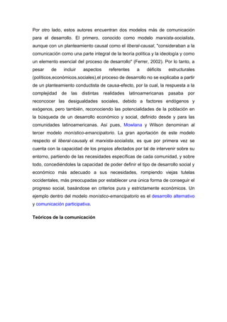 Por otro lado, estos autores encuentran dos modelos más de comunicación
para el desarrollo. El primero, conocido como modelo marxista-socialista,
aunque con un planteamiento causal como el liberal-causal, "consideraban a la
comunicación como una parte integral de la teoría política y la ideología y como
un elemento esencial del proceso de desarrollo" (Ferrer, 2002). Por lo tanto, a
pesar    de    incluir   aspectos      referentes    a    déficits   estructurales
(políticos,económicos,sociales),el proceso de desarrollo no se explicaba a partir
de un planteamiento conductista de causa-efecto, por la cual, la respuesta a la
complejidad   de   las   distintas   realidades   latinoamericanas   pasaba   por
reconcocer las desigualdades sociales, debido a factores endógenos y
exógenos, pero también, reconociendo las potencialidades de la población en
la búsqueda de un desarrollo económico y social, definido desde y para las
comunidades latinoamericanas. Así pues, Mowlana y Wilson denominan al
tercer modelo monístico-emancipatorio. La gran aportación de este modelo
respecto el liberal-causaly el marxista-socialista, es que por primera vez se
cuenta con la capacidad de los propios afectados por tal de intervenir sobre su
entorno, partiendo de las necesidades específicas de cada comunidad, y sobre
todo, concediéndoles la capacidad de poder definir el tipo de desarrollo social y
económico más adecuado a sus necesidades, rompiendo viejas tutelas
occidentales, más preocupadas por establecer una única forma de conseguir el
progreso social, basándose en criterios pura y estrictamente económicos. Un
ejemplo dentro del modelo monístico-emancipatorio es el desarrollo alternativo
y comunicación participativa.

Teóricos de la comunicación
 