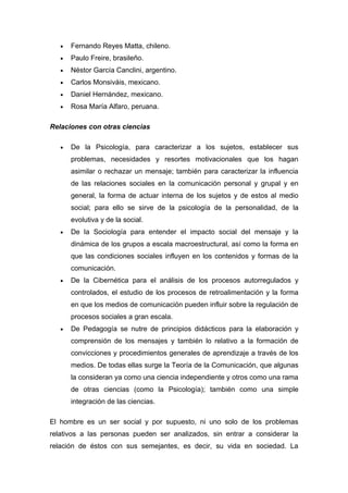 •   Fernando Reyes Matta, chileno.
   •   Paulo Freire, brasileño.
   •   Néstor García Canclini, argentino.
   •   Carlos Monsiváis, mexicano.
   •   Daniel Hernández, mexicano.
   •   Rosa María Alfaro, peruana.

Relaciones con otras ciencias

   •   De la Psicología, para caracterizar a los sujetos, establecer sus
       problemas, necesidades y resortes motivacionales que los hagan
       asimilar o rechazar un mensaje; también para caracterizar la influencia
       de las relaciones sociales en la comunicación personal y grupal y en
       general, la forma de actuar interna de los sujetos y de estos al medio
       social; para ello se sirve de la psicología de la personalidad, de la
       evolutiva y de la social.
   •   De la Sociología para entender el impacto social del mensaje y la
       dinámica de los grupos a escala macroestructural, así como la forma en
       que las condiciones sociales influyen en los contenidos y formas de la
       comunicación.
   •   De la Cibernética para el análisis de los procesos autorregulados y
       controlados, el estudio de los procesos de retroalimentación y la forma
       en que los medios de comunicación pueden influir sobre la regulación de
       procesos sociales a gran escala.
   •   De Pedagogía se nutre de principios didácticos para la elaboración y
       comprensión de los mensajes y también lo relativo a la formación de
       convicciones y procedimientos generales de aprendizaje a través de los
       medios. De todas ellas surge la Teoría de la Comunicación, que algunas
       la consideran ya como una ciencia independiente y otros como una rama
       de otras ciencias (como la Psicología); también como una simple
       integración de las ciencias.

El hombre es un ser social y por supuesto, ni uno solo de los problemas
relativos a las personas pueden ser analizados, sin entrar a considerar la
relación de éstos con sus semejantes, es decir, su vida en sociedad. La
 