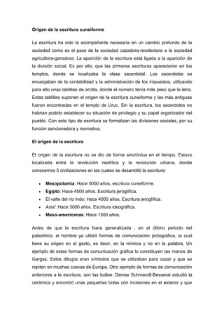 Origen de la escritura cuneiforme

La escritura ha sido la acompañante necesaria en un cambio profundo de la
sociedad como es el paso de la sociedad cazadora-recolectora a la sociedad
agricultora-ganadora. La aparición de la escritura está ligada a la aparición de
la división social. Es por ello, que las primeras escrituras aparecieron en los
templos, donde se localizaba la clase sacerdotal. Los sacerdotes se
encargaban de la contabilidad y la administración de los impuestos, utilizando
para ello unas tablillas de arcilla, donde el número tenía más peso que la letra.
Estas tablillas suponen el origen de la escritura cuneiforme y las más antiguas
fueron encontradas en el templo de Uruc. Sin la escritura, los sacerdotes no
habrian podido establecer su situación de privilegio y su papel organizador del
pueblo. Con este tipo de escritura se formalizan las divisiones sociales, por su
función sancionadora y normativa.

El origen de la escritura

El origen de la escritura no se dio de forma sincrónica en el tiempo. Estuvo
localizada entre la revolución neolítica y la revolución urbana, donde
conocemos 5 civilizaciones en las cuales se desarrolló la escritura:

   •   Mesopotamia: Hace 5000 años, escritura cuneiforme.
   •   Egipto: Hace 4500 años. Escritura jeroglífica.
   •   El valle del río Indo: Hace 4000 años. Escritura jeroglífica.
   •   Asia': Hace 3000 años. Escritura ideográfica.
   •   Meso-americanas: Hace 1500 años.

Antes de que la escritura fuera generalizada , en el último periodo del
paleolítico, el hombre ya utilizó formas de comunicación pictográfica, la cual
tiene su origen en el gesto, es decir, en la mímica y no en la palabra. Un
ejemplo de estas formas de comunicación gráfica lo constituyen las manos de
Gargas. Estos dibujos eran símbolos que se utilizaban para cazar y que se
repiten en muchas cuevas de Europa. Otro ejemplo de formas de comunicación
anteriores a la escritura, son las bullae. Denise Schmandt-Besserat estudió la
cerámica y encontró unas pequeñas bolas con incisiones en el exterior y que
 
