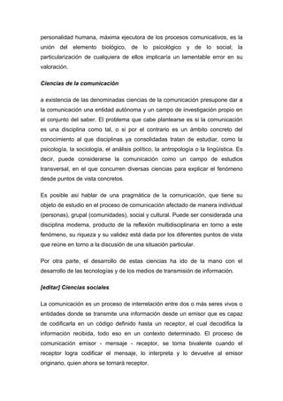 personalidad humana, máxima ejecutora de los procesos comunicativos, es la
unión del elemento biológico, de lo psicológico y de lo social; la
particularización de cualquiera de ellos implicaría un lamentable error en su
valoración.

Ciencias de la comunicación

a existencia de las denominadas ciencias de la comunicación presupone dar a
la comunicación una entidad autónoma y un campo de investigación propio en
el conjunto del saber. El problema que cabe plantearse es si la comunicación
es una disciplina como tal, o si por el contrario es un ámbito concreto del
conocimiento al que disciplinas ya consolidadas tratan de estudiar, como la
psicología, la sociología, el análisis político, la antropología o la lingüística. Es
decir, puede considerarse la comunicación como un campo de estudios
transversal, en el que concurren diversas ciencias para explicar el fenómeno
desde puntos de vista concretos.

Es posible así hablar de una pragmática de la comunicación, que tiene su
objeto de estudio en el proceso de comunicación afectado de manera individual
(personas), grupal (comunidades), social y cultural. Puede ser considerada una
disciplina moderna, producto de la reflexión multidisciplinaria en torno a este
fenómeno, su riqueza y su validez está dada por los diferentes puntos de vista
que reúne en torno a la discusión de una situación particular.

Por otra parte, el desarrollo de estas ciencias ha ido de la mano con el
desarrollo de las tecnologías y de los medios de transmisión de información.

[editar] Ciencias sociales

La comunicación es un proceso de interrelación entre dos o más seres vivos o
entidades donde se transmite una información desde un emisor que es capaz
de codificarla en un código definido hasta un receptor, el cual decodifica la
información recibida, todo eso en un contexto determinado. El proceso de
comunicación emisor - mensaje - receptor, se torna bivalente cuando el
receptor logra codificar el mensaje, lo interpreta y lo devuelve al emisor
originario, quien ahora se tornará receptor.
 