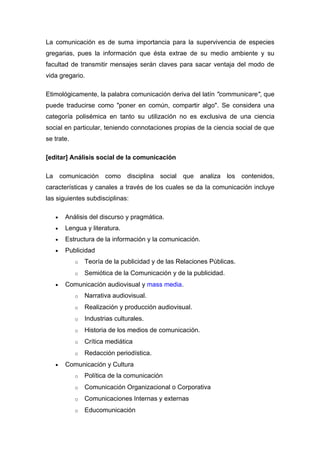 La comunicación es de suma importancia para la supervivencia de especies
gregarias, pues la información que ésta extrae de su medio ambiente y su
facultad de transmitir mensajes serán claves para sacar ventaja del modo de
vida gregario.

Etimológicamente, la palabra comunicación deriva del latín "communicare", que
puede traducirse como "poner en común, compartir algo". Se considera una
categoría polisémica en tanto su utilización no es exclusiva de una ciencia
social en particular, teniendo connotaciones propias de la ciencia social de que
se trate.

[editar] Análisis social de la comunicación

La comunicación como disciplina social que analiza los contenidos,
características y canales a través de los cuales se da la comunicación incluye
las siguientes subdisciplinas:

   •   Análisis del discurso y pragmática.
   •   Lengua y literatura.
   •   Estructura de la información y la comunicación.
   •   Publicidad
            o   Teoría de la publicidad y de las Relaciones Públicas.
            o   Semiótica de la Comunicación y de la publicidad.
   •   Comunicación audiovisual y mass media.
            o   Narrativa audiovisual.
            o   Realización y producción audiovisual.
            o   Industrias culturales.
            o   Historia de los medios de comunicación.
            o   Crítica mediática
            o   Redacción periodística.
   •   Comunicación y Cultura
            o   Política de la comunicación
            o   Comunicación Organizacional o Corporativa
            o   Comunicaciones Internas y externas
            o   Educomunicación
 