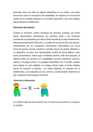 escondían toda una clase de objetos ideográficos en su interior. Las bullae
funcionaron como un mecanismo de contabilidad. Se originaron en el inicio del
cambio de la sociedad cazadora a la sociedad agricultora y las más antiguas
tienen alrededor de 9000 años.

Nacimiento del alfabeto

Cuando la revolución urbana constituyó las primeras ciudades, las bullae
fueron depurándose, apareciendo una escritura lineal y las escrituras
cuneiformes se extendieron por toda la ribera oriental de la costa mediterránea.
Hace aproximadamente 3500 años, un pueblo de la zona de Siria, los fenicios,
caracterizados por ser navegantes comerciantes, desarrollaron una nueva
forma de escritura sencilla, basada en veintidós signos de carácter alfabético y
no ideográfico, es decir, que representaban sonidos de forma gráfica y eran
todos consonánticos, dando lugar al Alfabeto semítico. 500 años después, el
alfabeto sufrió una escisión en 4 subalfabetos: semítico meridional, cananeo,
arameo y el griego arcaico. Los griegos desarrollaron las 5 vocales actuales
para adaptar el nuevo alfabeto a su lengua, dando origen al primer alfabeto
escrito de izquierda a derecha . Un tiempo después, se extendió por el
mediterráneo y fue adoptado por los romanos, constituyéndose finalmente el
latín, antecesor de las lenguas románicas.

Teoría de la información




Un modelo simple de comunicación con un emisor que transmite un mensaje a
un receptor
 